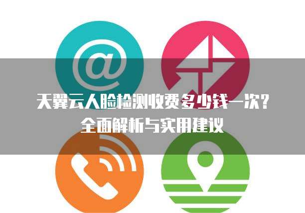 天翼云人脸检测收费多少钱一次?全面解析与实用建议
