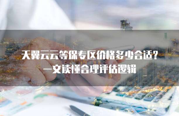天翼云云等保专区价格多少合适?一文读懂合理评估逻辑