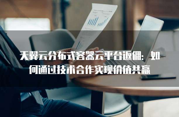 天翼云分布式容器云平台返佣:如何通过技术合作实现价值共赢