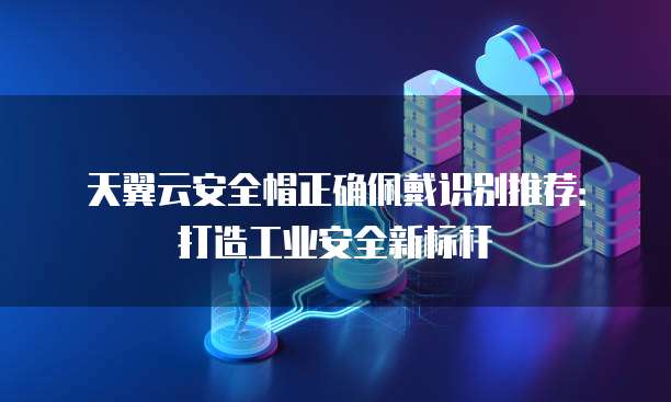 天翼云安全帽正确佩戴识别推荐：打造工业安全新标杆