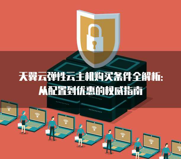 天翼云弹性云主机购买条件全解析:从配置到优惠的权威指南