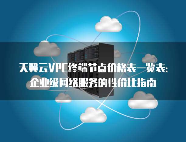 天翼云VPC终端节点价格表一览表:企业级网络服务的性价比指南