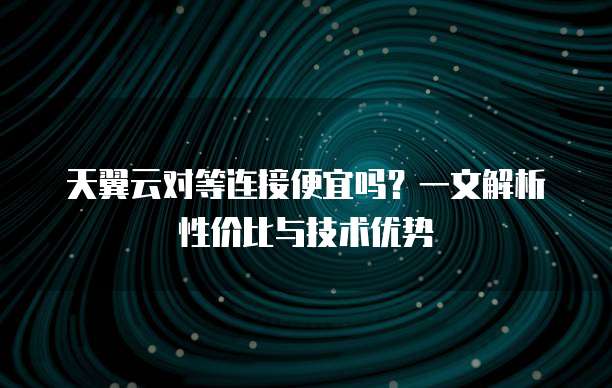 天翼云对等连接便宜吗?一文解析性价比与技术优势