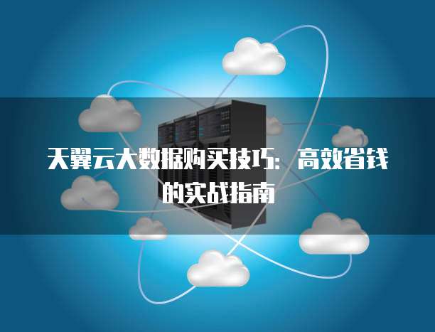 天翼云大数据购买技巧:高效省钱的实战指南