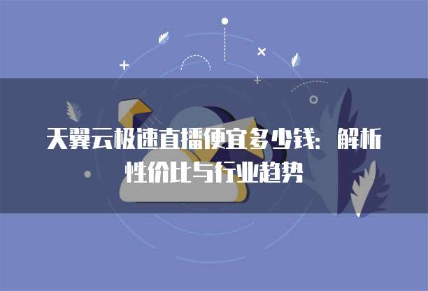 天翼云极速直播便宜多少钱:解析性价比与行业趋势
