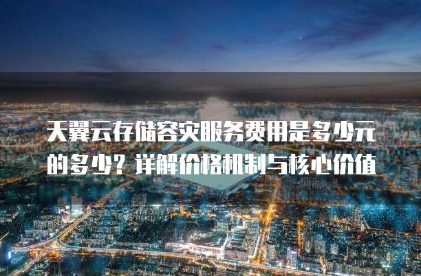 天翼云存储容灾服务费用是多少元的多少?详解价格机制与核心价值