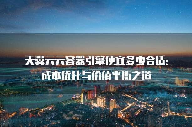 天翼云云容器引擎便宜多少合适：成本优化与价值平衡之道