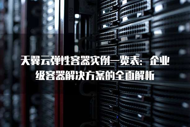天翼云弹性容器实例一览表:企业级容器解决方案的全面解析