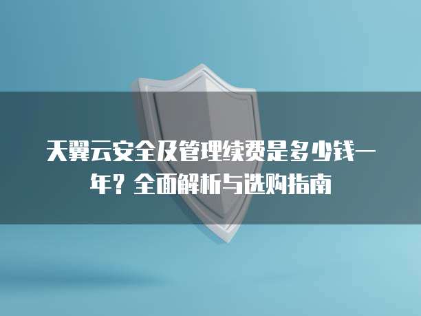 天翼云安全及管理续费是多少钱一年?全面解析与选购指南