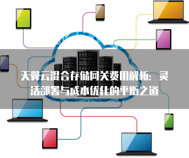 天翼云混合存储网关费用解析:灵活部署与成本优化的平衡之道