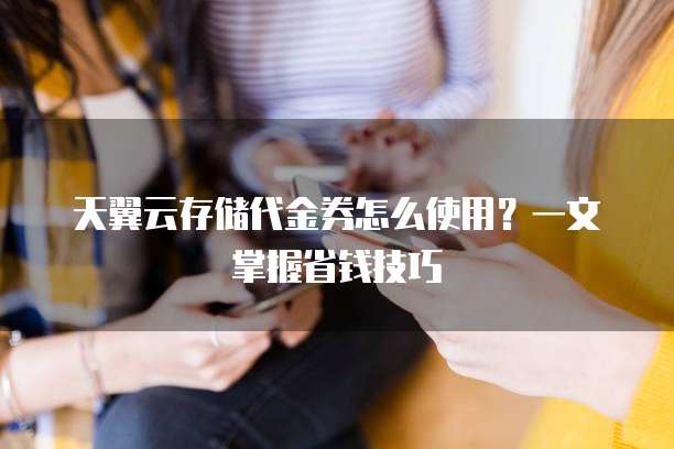 天翼云存储代金券怎么使用?一文掌握省钱技巧