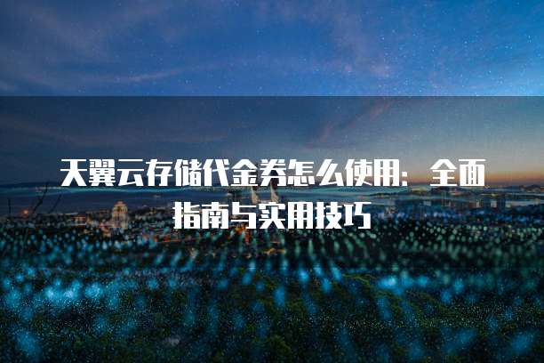 天翼云存储代金券怎么使用：全面指南与实用技巧