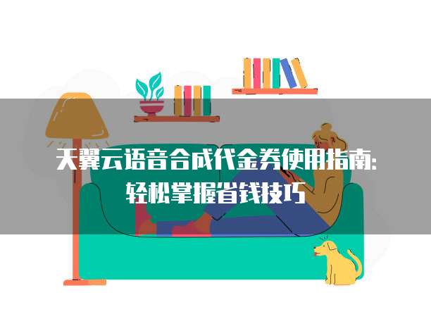 天翼云语音合成代金券使用指南:轻松掌握省钱技巧