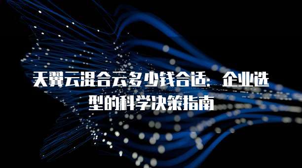 天翼云混合云多少钱合适:企业选型的科学决策指南