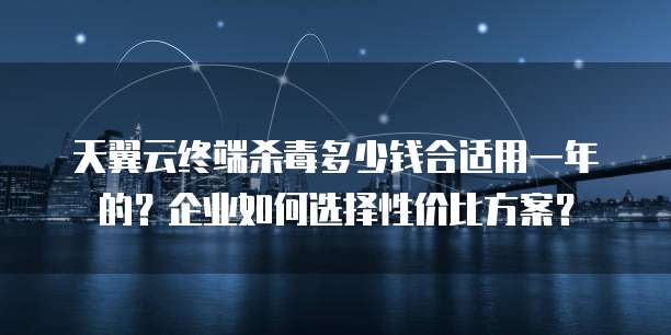 天翼云终端杀毒多少钱合适用一年的?企业如何选择性价比方案?