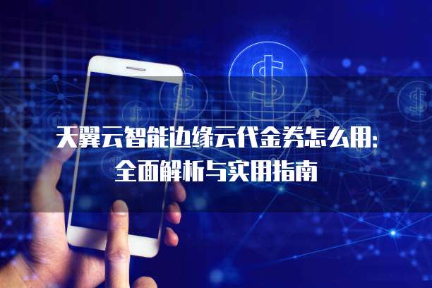 天翼云智能边缘云代金券怎么用:全面解析与实用指南