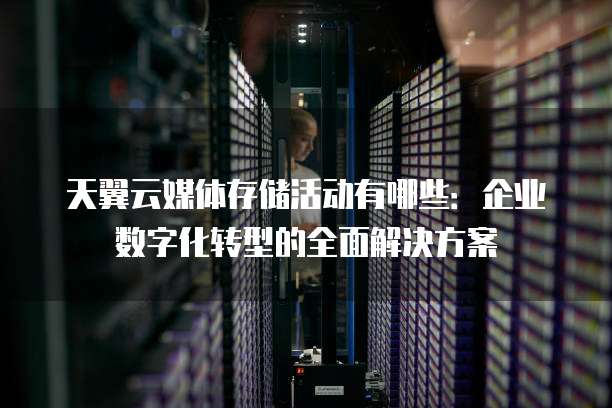 天翼云媒体存储活动有哪些:企业数字化转型的全面解决方案
