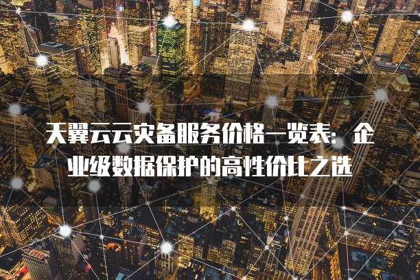 天翼云云灾备服务价格一览表:企业级数据保护的高性价比之选