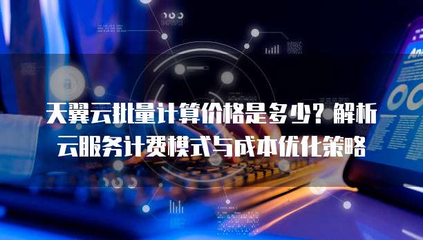 天翼云批量计算价格是多少?解析云服务计费模式与成本优化策略