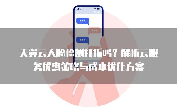 天翼云人脸检测打折吗？解析云服务优惠策略与成本优化方案