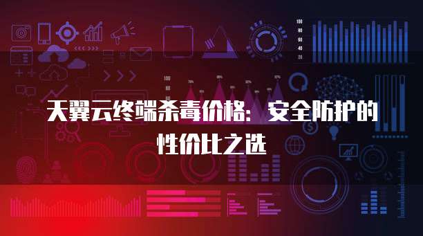 天翼云终端杀毒价格:安全防护的性价比之选