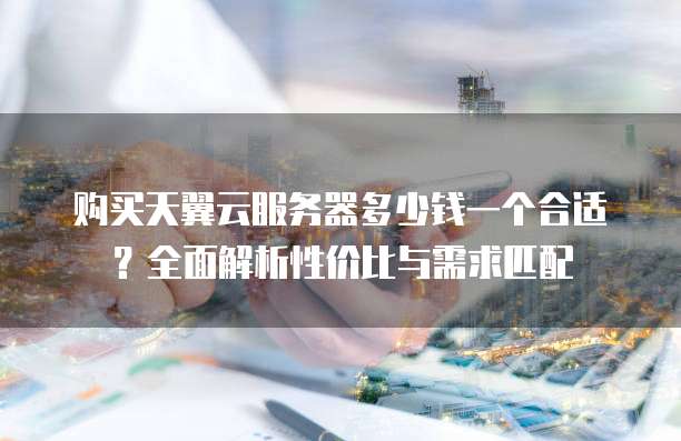 购买天翼云服务器多少钱一个合适？全面解析性价比与需求匹配