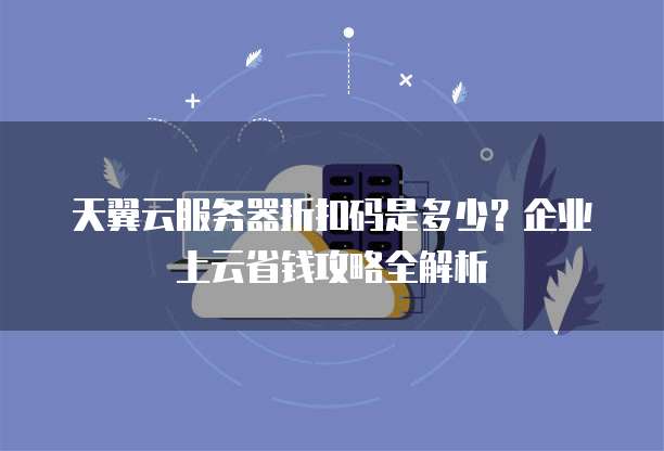 天翼云服务器折扣码是多少?企业上云省钱攻略全解析