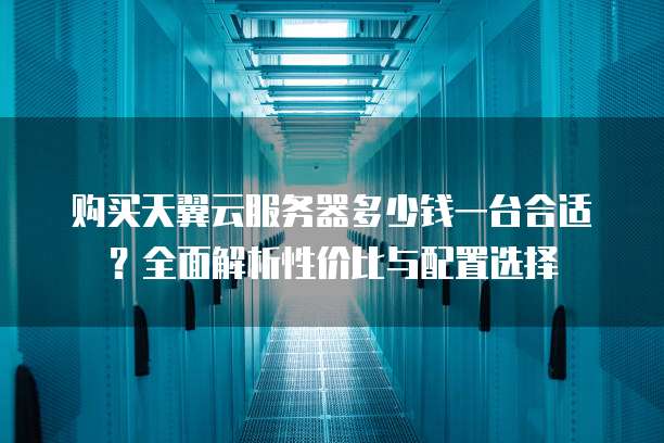 购买天翼云服务器多少钱一台合适？全面解析性价比与配置选择