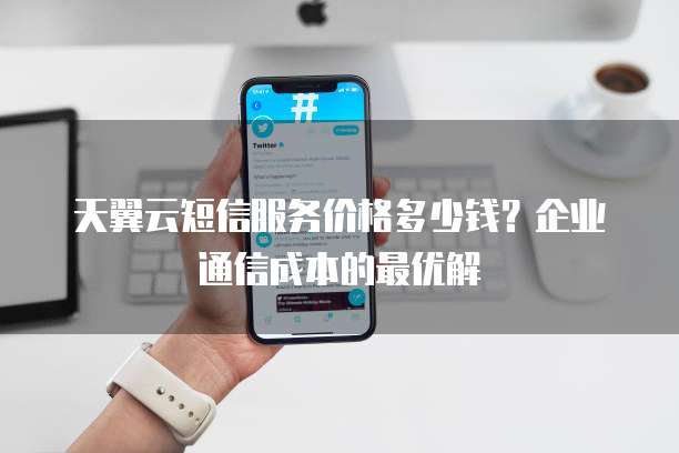 天翼云短信服务价格多少钱?企业通信成本的最优解