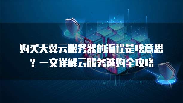 购买天翼云服务器的流程是啥意思?一文详解云服务选购全攻略