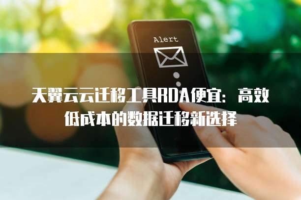 天翼云云迁移工具RDA便宜:高效低成本的数据迁移新选择