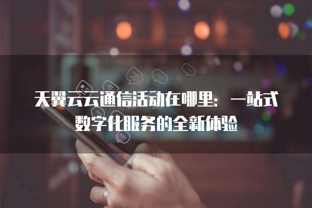 天翼云云通信活动在哪里:一站式数字化服务的全新体验
