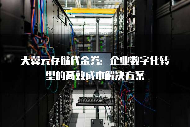 天翼云存储代金券:企业数字化转型的高效成本解决方案