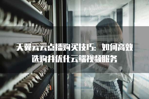 天翼云云点播购买技巧:如何高效选购并优化云端视频服务