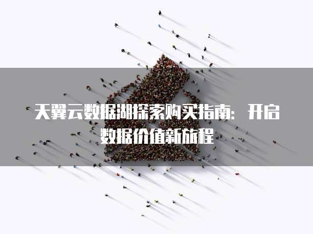 天翼云数据湖探索购买指南:开启数据价值新旅程