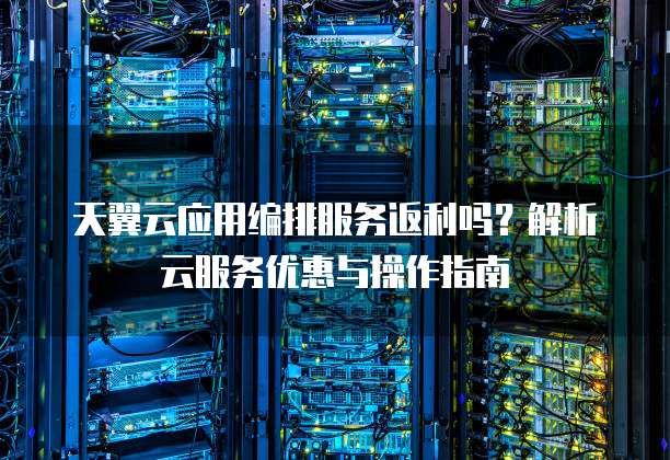天翼云应用编排服务返利吗?解析云服务优惠与操作指南