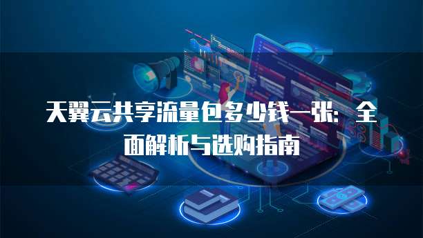 天翼云共享流量包多少钱一张:全面解析与选购指南