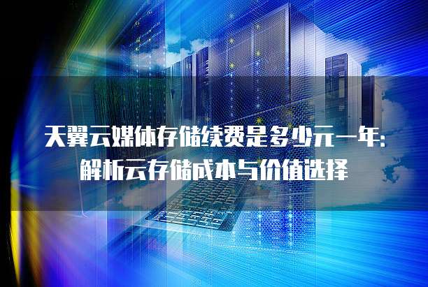 天翼云媒体存储续费是多少元一年:解析云存储成本与价值选择