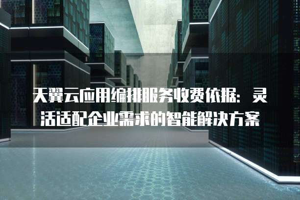 天翼云应用编排服务收费依据:灵活适配企业需求的智能解决方案