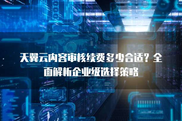天翼云内容审核续费多少合适?全面解析企业级选择策略