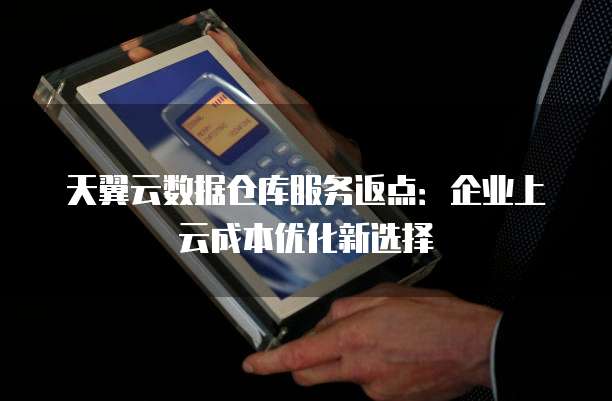 天翼云数据仓库服务返点:企业上云成本优化新选择