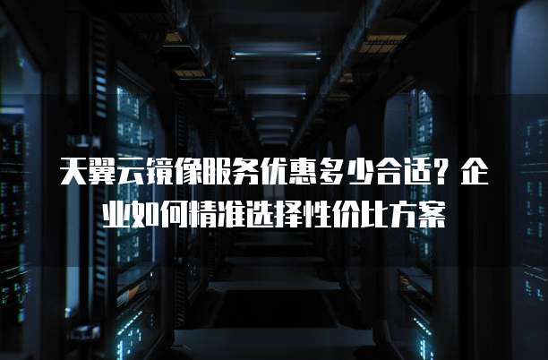 天翼云镜像服务优惠多少合适?企业如何精准选择性价比方案