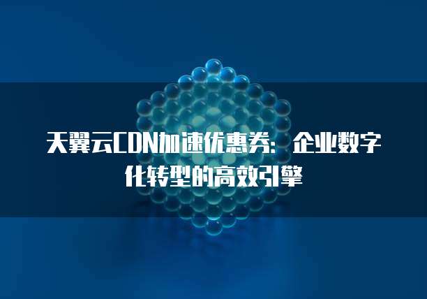 天翼云CDN加速优惠券:企业数字化转型的高效引擎