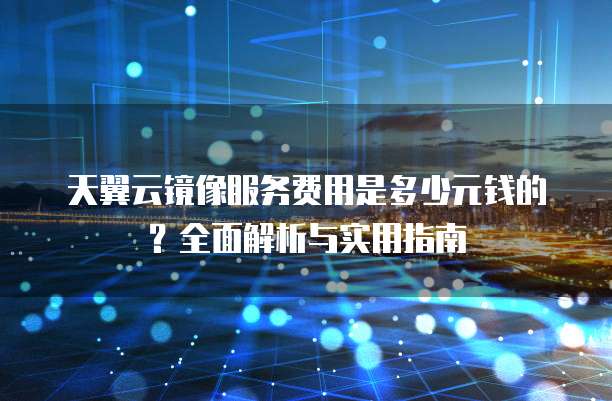 天翼云镜像服务费用是多少元钱的?全面解析与实用指南
