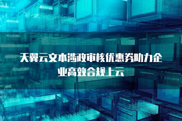 天翼云文本涉政审核优惠券助力企业高效合规上云