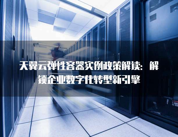 天翼云弹性容器实例政策解读:解锁企业数字化转型新引擎