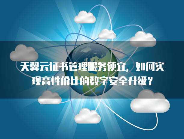 天翼云证书管理服务便宜,如何实现高性价比的数字安全升级?
