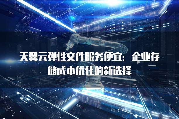 天翼云弹性文件服务便宜:企业存储成本优化的新选择