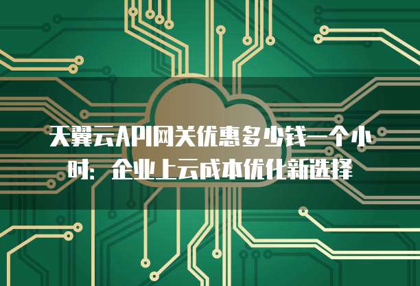 天翼云API网关优惠多少钱一个小时:企业上云成本优化新选择