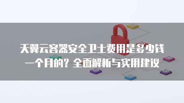 天翼云容器安全卫士费用是多少钱一个月的?全面解析与实用建议